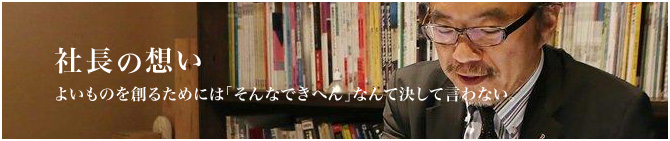 社長の想い よいものを創るためには「そんなできへん」なんて決して言わない。