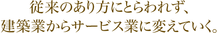 従来のあり方にとらわれず、建築業からサービス業に変えていく。